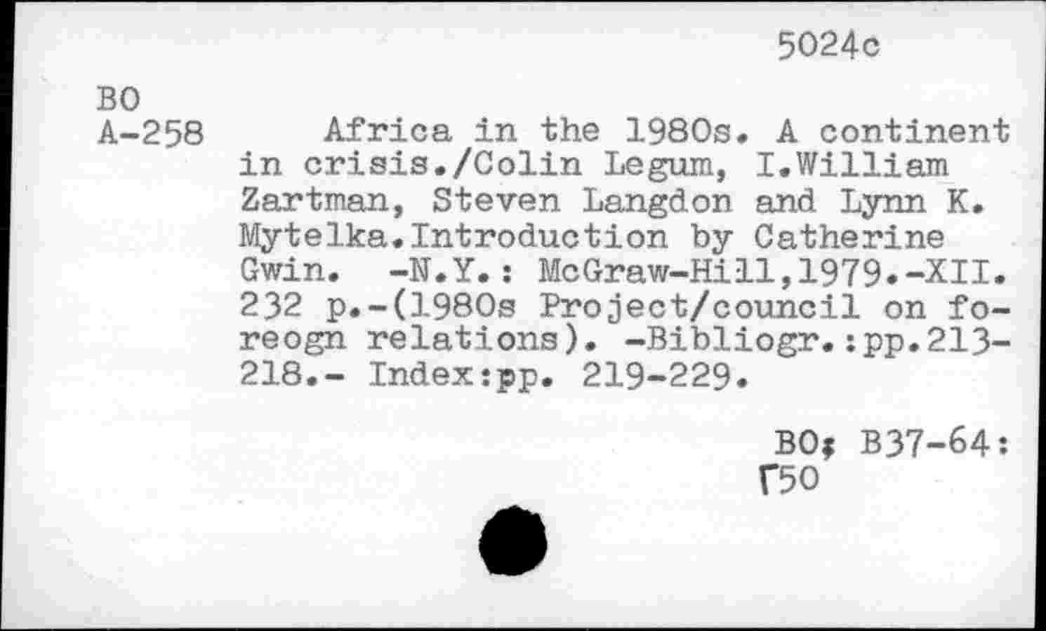 ﻿5024c
BO A-258
Africa in the 1980s. A continent in crisis./Colin Legum, I.William Zartman, Steven Langdon and Lynn K. Mytelka.Introduction by Catherine Gwin. -N.Y.: McGraw-Hill,1979.-XII. 232 p.-(1980s Project/council on fo-reogn relations). -Bibliogr.:pp.213-218.- Index:pp. 219-229.
BOf B37-64:
F50